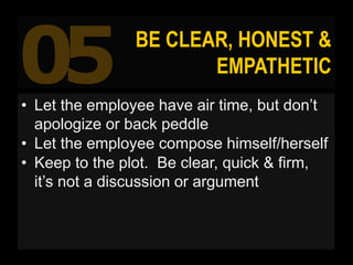 05 BE CLEAR, HONEST &
EMPATHETIC
• Let the employee have air time, but don’t
apologize or back peddle
• Let the employee c...