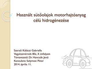 Használt sütőolajok motorhajtóanyag
célú hidrogénezése
Szerző: Kálóczi Gabriella
Vegyészmérnök BSc, II. évfolyam
Témavezető: Dr. Hancsók Jenő
Konzulens: Solymosi Péter
2014. április 11.
 