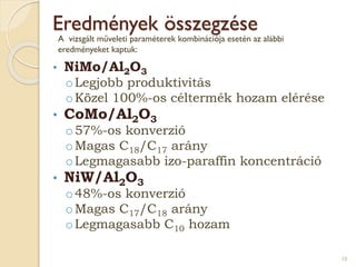 Eredmények összegzése
• NiMo/Al2O3
oLegjobb produktivitás
oKözel 100%-os céltermék hozam elérése
• CoMo/Al2O3
o57%-os konverzió
oMagas C18/C17 arány
oLegmagasabb izo-paraffin koncentráció
• NiW/Al2O3
o48%-os konverzió
oMagas C17/C18 arány
oLegmagasabb C10 hozam
10
A vizsgált műveleti paraméterek kombinációja esetén az alábbi
eredményeket kaptuk:
 
