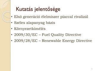 Kutatás jelentősége
• Első generáció élelmiszer piaccal rivalizál
• Széles alapanyag bázis
• Környezetkímélés
• 2009/30/EC – Fuel Quality Directive
• 2009/28/EC – Renewable Energy Directive
11
 