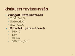 KÍSÉRLETI TEVÉKENYSÉG
 Vizsgált katalizátorok
◦ CoMo/Al2O3
◦ NiMo/Al2O3
◦ NiW/Al2O3
 Műveleti paraméterek
◦ 340 °C
◦ 1h-1
◦ 40 bar
◦ 600 Nm3/m3
3
 