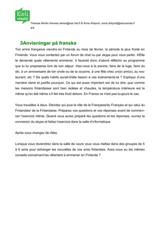 Therese Almén therese.almen@edu.hel.fi & Anne Ahlqvist, anne.ahlqvist@eduvantaa.fi
          4/4




   3Anvisningar på franska
Ton ami/e français/e viendra en Finlande au mois de février, la période la plus froide en
Finlande. Vous vous contactez par un forum de chat ou par skype pour vous parler. Il/Elle
te demande quels vêtements emmener. Il faudrait donc d’abord réfléchir au programme
que tu lui proposeras lors de son séjour. Iriez-vous à la piscine, faire de la luge, faire du
ski, à un anniversaire de ton oncle ou de ta cousine, à une fête chez un(e) ami(e), au res-
taurant, etc ? De quels habits aurait-il/elle besoin à ces évènements-là ? Explique d’une
manière claire et justifie pourquoi. Ce qui est aussi important est de lui dire, que comme
les maisons finlandaises sont bien isolées et chaudes, la température intérieure est la
même qu'en été même s’il fait très froid dehors. En France ce n'est pas toujours le cas.


Vous travaillez à deux. Décidez qui joue le rôle de la Française/du Français et qui celui du
Finlandais/ de la Finlandaise. Préparez vos questions et vos réponses avant de commen-
cer l’exercice même. Quand vous aurez préparé les questions et les réponses, ouvrez la
connexion du skype et faites l’exercice dans la salle d’informatique.


Après vous changez de rôles.


Lorsque vous reviendrez dans la salle de cours vous vous mettez dans des groupes de 5
à 6 amis pour échanger les nouvelles de vos amis finlandais. Avez-vous eu les mêmes
conseils concernant les vêtement à emmener en Finlande ?
 