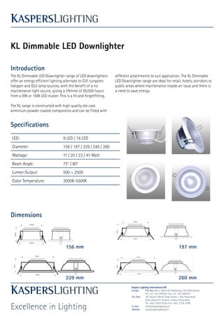 KL Dimmable LED Downlighter

Introduction
The KL Dimmable LED Downlighter range of LED downlighters        different attachments to suit application. The KL Dimmable
offer an energy efficient lighting alternate to CLF, tungsten    LED Downlighter range are ideal for retail, hotels, corridors or
halogen and GLS lamp sources, with the benefit of a no           public areas where maintenance maybe an issue and there is
maintenance light source, giving a lifetime of 60,000 hours      a need to save energy.
from a 9W or 16W LED cluster. This is a fit and forgetfitting.

The KL range is constructed with high quality die-cast
aliminium powder coated components and can be fitted with


Specifications
LED:                             9 LED / 16 LED
Diameter:                        156 / 197 / 229 / 245 / 260
Wattage:                         11 / 20 / 23 / 41 Watt
Beam Angle:                      75° / 80°
Lumen Output:                    500 ~ 2500
Color Temperature:               3000K-5500K




Dimensions



                                   156 mm                                                                             197 mm




                                   229 mm                                                                             260 mm
                                                                           Kaspers Lighting International BV
                                                                           Europe:      P.O. Box 6013, 4900 HA Oosterhout, The Netherlands
                                                                                        Tel. +31 162 499202, Fax +31 162 499265
                                                                           Far-East:    1/F, Airport World Trade Center, 1 Sky Plaza Road,
                                                                                        Hong Kong Intl. Airport, Lantau, Hong Kong


Excellence in Lighting
                                                                                        Tel. +852 2824 8764, Fax +852 3756 3599
                                                                           E-mail:      info@kasperslighting.nl
                                                                           Website:     www.kasperslighting.nl
 