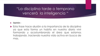 “La disciplina tarde o temprano
vencerá la inteligencia “
 Opinión :
 Esta frase hace alusión a la importancia de la disciplina
ya que esta forma un habito en nuestro diario vivir
formando y acostumbrando el área que estamos
trabajando ,haciendo nuestra vida activa en busca de
mas.
 