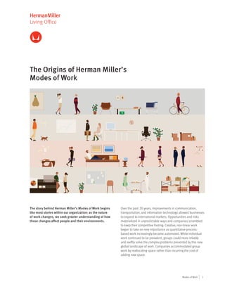1Modes of Work
Living Office
The Origins of Herman Miller’s
Modes of Work
The story behind Herman Miller’s Modes of Work begins
like most stories within our organization: as the nature
of work changes, we seek greater understanding of how
those changes affect people and their environments.
Over the past 20 years, improvements in communication,
transportation, and information technology allowed businesses
to expand to international markets. Opportunities and risks
materialized in unpredictable ways and companies scrambled
to keep their competitive footing. Creative, non-linear work
began to take on new importance as quantitative process-
based work increasingly became automated. While individual
work continued to be prevalent, groups could more reliably
and swiftly solve the complex problems presented by this new
global landscape of work. Companies accommodated group
work by reallocating space rather than incurring the cost of
adding new space.
 