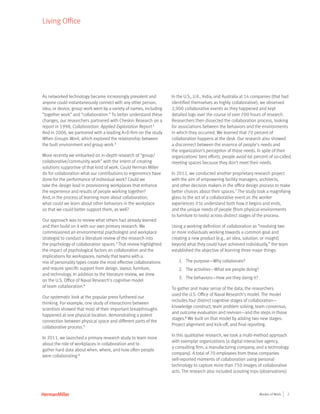 2Modes of Work
Living Office
As networked technology became increasingly prevalent and
anyone could instantaneously connect with any other person,
idea, or device, group work went by a variety of names, including
“together work” and “collaboration.” To better understand these
changes, our researchers partnered with Cheskin Research on a
report in 1998, Collaboration: Applied Exploration Report.1
And in 2006, we partnered with a leading A+D firm on the study
When Groups Work, which explored the relationship between
the built environment and group work.2
More recently we embarked on in-depth research of “group/
collaborative/community work” with the intent of creating
solutions supportive of that kind of work. Could Herman Miller
do for collaboration what our contributions to ergonomics have
done for the performance of individual work? Could we
take the design lead in provisioning workplaces that enhance
the experience and results of people working together?
And, in the process of learning more about collaboration,
what could we learn about other behaviors in the workplace
so that we could better support them, as well?
Our approach was to review what others had already learned
and then build on it with our own primary research. We
commissioned an environmental psychologist and workplace
strategist to conduct a literature review of the research into
the psychology of collaboration spaces.3
That review highlighted
the impact of psychological factors on collaboration and the
implications for workspaces, namely that teams with a
mix of personality types create the most effective collaborations
and require specific support from design, layout, furniture,
and technology. In addition to the literature review, we drew
on the U.S. Office of Naval Research’s cognitive model
of team collaboration.4
Our systematic look at the popular press furthered our
thinking. For example, one study of interactions between
scientists showed that most of their important breakthroughs
happened at one physical location, demonstrating a potent
connection between physical space and different parts of the
collaborative process.5
In 2011, we launched a primary research study to learn more
about the role of workplaces in collaboration and to
gather hard data about when, where, and how often people
were collaborating.6
In the U.S., U.K., India, and Australia at 14 companies (that had
identified themselves as highly collaborative), we observed
2,900 collaborative events as they happened and kept
detailed logs over the course of over 700 hours of research.
Researchers then dissected the collaboration process, looking
for associations between the behaviors and the environments
in which they occurred. We learned that 70 percent of
collaboration happens at the desk. Our research also showed
a disconnect between the essence of people’s needs and
the organization’s perception of those needs. In spite of their
organizations’ best efforts, people avoid 66 percent of so-called
meeting spaces because they don’t meet their needs.
In 2012, we conducted another proprietary research project
with the aim of empowering facility managers, architects,
and other decision makers in the office design process to make
better choices about their spaces.7
The study took a magnifying
glass to the act of a collaborative event as the worker
experiences it to understand both how it begins and ends,
and the unique needs of people (from physical environments
to furniture to tools) across distinct stages of the process.
Using a working definition of collaboration as “involving two
or more individuals working towards a common goal and
creating a new product (e.g., an idea, solution, or insight)
beyond what they could have achieved individually,” the team
established the objective of learning three major things:
1.	 The purpose—Why collaborate?
2.	 The activities—What are people doing?
3.	 The behaviors—How are they doing it?
To gather and make sense of the data, the researchers
used the U.S. Office of Naval Research’s model. The model
includes four distinct cognitive stages of collaboration—
knowledge construct, team problem solving, team consensus,
and outcome evaluation and revision—and the steps in those
stages.8
We built on that model by adding two new stages:
Project alignment and kick-off, and final reporting.
In this qualitative research, we took a multi-method approach
with exemplar organizations (a digital interactive agency,
a consulting firm, a manufacturing company, and a technology
company). A total of 70 employees from these companies
self-reported moments of collaboration using personal
technology to capture more than 750 images of collaborative
acts. The research also included scouting trips (observations)
 