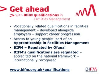 • Vocationally related qualifications in facilities
management – developed alongside
employers – support career progression
• Access to young people- part of an
Apprenticeship in Facilities Management
• BIFM – Regulated by Ofqual
• BIFM’s qualifications are regulated –
accredited on the national framework –
internationally recognised
www.bifm.org.uk/qualifications
 
