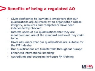 Benefits of being a regulated AO
• Gives confidence to learners & employers that our
qualifications are delivered by an organisation whose
integrity, resources and competence have been
independently checked.
• Informs users of our qualifications that they are
monitored and are of the standard and level they claim
to be.
• Gives assurance that our qualifications are suitable for
the FM industry
• Our qualifications are transferable throughout Europe
• Enhanced international standing
• Accrediting and endorsing in-house FM training
 
