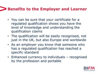Benefits to the Employer and Learner
• You can be sure that your certificate for a
regulated qualification shows you have the
level of knowledge and understanding the
qualification claims
• The qualification will be easily recognised, not
just in the UK, but also Europe and worldwide
• As an employer you know that someone who
has a regulated qualification has reached a
specific standard
• Enhanced currency to individuals – recognised
by the profession and portable
 