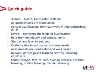Quick guide
• 3 sizes – Award, Certificate, Diploma
• All qualifications are stand alone
• Certain qualifications form pathways in Apprenticeships
in FM
• Levels – represent challenge of qualification
• Built from mandatory and optional units
• Start at any level to suit you
• Customisable to suit you or business needs
• Assessments are practicable and work based
• Network of recognised learning centres, including
employers
• Learn through, face-to-face, evening classes, distance
learning, on-line learning, blended learning
 