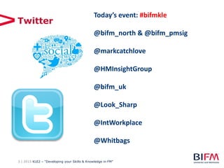 3 | 2015 KLE2 – “Developing your Skills & Knowledge in FM”
Twitter
Today’s event: #bifmkle
@bifm_north & @bifm_pmsig
@markcatchlove
@HMInsightGroup
@bifm_uk
@Look_Sharp
@IntWorkplace
@Whitbags
 