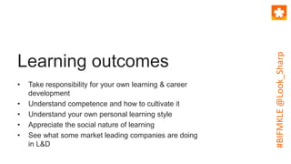 Learning outcomes
• Take responsibility for your own learning & career
development
• Understand competence and how to cultivate it
• Understand your own personal learning style
• Appreciate the social nature of learning
• See what some market leading companies are doing
in L&D
#BIFMKLE@Look_Sharp
 