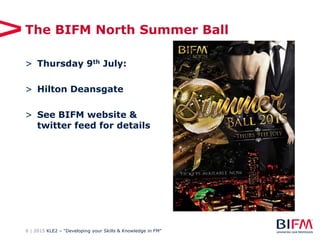 6 | 2015 KLE2 – “Developing your Skills & Knowledge in FM”
The BIFM North Summer Ball
> Thursday 9th July:
> Hilton Deansgate
> See BIFM website &
twitter feed for details
 