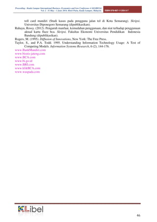 Proceeding - Kuala Lumpur International Business, Economics and Law Conference 4 (KLIBEL4) 
Vol. 2. 31 May – 1 June 2014. Hotel Putra, Kuala Lumpur, Malaysia. ISBN 978-967-11350-3-7 
covering cross-sectional data and time series. Secondly, simulating the use of e-money. Third, the 
system safeguards your e-money card. Fourth, the use of e-money card for larger transactions. 
 
REFERENCES 
Ajzen, I. (1991). The Theory of Planned Behaviour, Organization Behaviour and Human Decision 
Precesses, 50 (2), 179-211 
Ananda, P. Sauca. (2010). Analisis pengaruh kemudahan penggunaan, kenyamanan, kepercayaan, 
dan keterbatasan fitur terhadap minat untuk menggunakan klik BCA. Skripsi 
(dipublikasikan). 
Amin, H. (2007). Internet Banking Adoption Among Young Intellectuals, Journal of Internet 
Banking and Commerce, 13 (3), 1-13 
Arens, Alvin A and Loebbecke, K., James. (1999). Auditing (Suatu Pendekatan Terpadu), Edisi 
Keempat. Penerbit Erlangga. Jakarta. 
Arikunto, Suharsimi. (2006). Prosedur Penelitian. Jakarta: Rineke Cipta. 
Bank Indonesia. (2009). Peraturan Bank Indonesia No.11/12/PBI/2009 tentang Cara Uang 
Elektronik. 
Choirul, Marom. (2002). Sistem Akutansi Perusahaan Dagang. Edisi kedua. Jakarta: Grasindo. 
Citrin, A.,E. Sprott, N.Silverman, and E.Stem. (2000). Adoption of Internet Shopping: The Role 
of Customer Innovativeness, Industrial Mangement and Data System, 100 (7), 294-300. 
Davis, F. D. (1989). Perceived Usefulness, Perceived Ease of Use, and User Acceptance of 
Information Tecnology. MIS Quartely, 13 (3), 319-340. 
Ferdinand, A.T. (2006), Metode Penelitian Manajemen, BP Undip. Semarang 
Fishbein, M., and Ajzen I. (1975). Belief, Attitude, Itention, Behaviour: An Introducyion to Theory 
and Res,each. Addison-Wesley. Reading. MA 
Ghozali, Imam. (2011). Analisis Multivariate dengan Program SPSS. Badan Penerbit Universitas 
Diponegoro. Semarang. 
Harisson, D.A., P.P. Mykytyn Jr and C.K. Reimenschneider. (1997). Executive Decissions About 
Adoption of Information Tecnology in Small Bussiness:Theory and Empirical Test. 
Information System Research, 8 (2), 171-195. 
Hatta, Jauhari Atika. (2010). Faktor-faktor yang diopertimbangkan oleh nasabah dalam 
mengadopsi sistem layanan online banking. Skripsi. Fakultas Ekonomi Universitas 
Proklamasi 45, Yogyakarta (dipublikasikan). 
Henry, Simamora. (2000). Akuntansi Basis Keputusan Bisnis. Jakarta: Salemba Empat. 
http://bisnis keuangan.kompas.com/read/2010/06/09/10093527/BCA. 
http://www.ms.com/insight/misc/inetretail.html. 
Jogiyanto. (2004). Metodologi Penelitian Bisnis. Edisi 2004/2005. Cetakan Pertama, BPFE, 
Yogyakarta. 
Karahanna, E., D.W. Starub and N.L. Chervany. (1999). Information Tecnology Adoptiona 
Accross Time: A Cross Sectional Comparasion of Predoption and Post-adoption Beliefs. 
MIS Quartely, 23 (2), 183-213. 
Kleijnen, M., M.Wetzels, and K.de Ruyter. (2004). Customer Acceptance of Wireless Finance, 
Journal of Financial Service Marketing, 8 (3), 206-217. 
Laudon. (1998). Analisis Sistem. Jakarta. Salemba Empat. 
Matilla, M., H. Karjuato, and T. Pento. (2003). Internet Banking Adoption Intention Among 
Mature Customers: Early Majority or Laggard, Journal of Service Marketing, 17 (5), 514- 
526. 
Purnama, Agung Cahaya. (2012). Analisis pengaruh daya tarik promosi, persepsi kemudahan 
penggunaan, perspsi penggunaan, persespsi kemanfaatan dan harga terhadap minat beli e- 
 