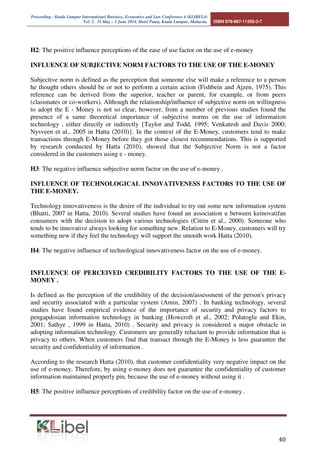 Proceeding - Kuala Lumpur International Business, Economics and Law Conference 4 (KLIBEL4) 
Vol. 2. 31 May – 1 June 2014. Hotel Putra, Kuala Lumpur, Malaysia. ISBN 978-967-11350-3-7 
 
Figure 4: Thought Groove TAM Model 
DIFFUSION INNOVATION THEORY (DOI) 
This theory was popularized by Rogers (1995) defines as the process by which something is 
communicated through channels inivasi / specific relationships over time among members of the 
social system or the characteristics of innovation perceptions, beliefs and attitudes of individuals 
through their social environment (Karahanna et al., 1999). In this theory, the Rogers considered 
five attributes of innovations that may affect adoption an innovation, namely: relative advantage, 
compatibility, complexity, and clarity. 
INFLUENCE OF PERCEPTION BENEFITS FACTORS TO THE USE OF THE E-MONEY. 
Davis (1989) defines perceived benefits as a level where one believes that the use of a particular 
technology will enhance the performance of the person's pretsai . By Taylor and Todd (1995), 
perceptions of the benefits can be expedience with estimates of these factors such as: job easier, 
beneficial, increase productivity, enhance the effectiveness, and improve job performance. 
The usefulness of the use of the E-Money can improve the performance of people using it. 
Therefore, the benefit of the E-money levels affect the attitude of the customer or the customer of 
the system. Davis in Jogiyanto (2007:114), that the benefits (Perceived usefullness) will improve 
the decision-making process work if a person feel confident that the information system is useful 
and he would use it. Conversely, if a person feels or believes that information technology systems 
are less useful then he will not use it . These results are supported by Hatta (2010), Rahayu (2012), 
Purnama (2012) which showed that the perception of the benefits of a factor considered in the 
customers using e-money . 
H1: The positive influence of factors perceived benefits of the use of e-money . 
INFLUENCE OF PERCEIVED EASE OF USE FACTOR TO USE E-MONEY 
Davis (1989) defines the perception of ease of use as a form where one believes that information 
technology can easily be understood. Davis (1989) also provide some ease of use of an 
information system that includes: easy to learn and easy to operate, easy to work with what is 
desired by the user, and add skills and client or customer. 
Thus, any service charge E-Money perceived ease of use by the consumer, the service charge will 
then be adopted by customers in a transaction. As expressed (Davis in Jogiyanto, 2007:115) if a 
person feels or believes that information technology system is easy to use then he will use it . 
Conversely , when a person feels or believes that information technology systems are not easy to 
use , he can not use it . This corresponds to the analysis conducted by Rahayu (2012) and full 
moon (2012) to suggest that ease of use is a factor that customers consider the use of e -money. 
 