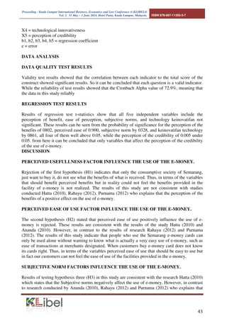 Proceeding - Kuala Lumpur International Business, Economics and Law Conference 4 (KLIBEL4) 
Vol. 2. 31 May – 1 June 2014. Hotel Putra, Kuala Lumpur, Malaysia. ISBN 978-967-11350-3-7 

 
includes: easy to learn 
and easy to operate, 
easy to work with what 
is desired by the user, 
and add to the skills of 
the customer (Davis 
(1989) 
METHODS OF DATA ANALYSIS 
Data analysis method used is multiple regression method (Multiple Regresional Analysis) to 
determine how much influence the independent variable (independent), namely: perception 
benefits (X1), Perceived ease of use (X2), subjective norm (X3), technological innovativeness 
(X4), and perception of credibility (X5) on the use of e-money (Y). The shape of the multiple 
linear regression equation used in this study as follows: 
Y = b1X1 + b2X2-b3X3-b4X4-b5X5 + e 
extensive details: 
Y = the use of e-money 
X1 = perception of benefits 
X2 = perceived ease of use 
X3 = subjective norm 
2. Operationable 
3. More useble 
-Ease of operation of the 
e-money 
-easily get access to the 
merchant's e-money 
3. Subjective 
Norm (X3) 
perception that 
someone else will make 
a reference to a person 
he thought others 
should be or not to 
perform a particular 
action (Ajzen and 
Fishbein, 1980). 
influence of 
others 
The influence from the 
around people of the use 
of e-money 
4. Technological 
Innovativeness 
(X4) 
willingness of 
individuals to try out 
some new information 
system (Bhatti, 2007). 
New Technology 1a. Influence the use of 
new technologies. 
1b. Utilization of new 
technologies of e-money 
products 
5. Credibility 
Perception (X5) 
decision / assessment of 
the person's privacy 
and security relating to 
a particular system 
(Amin et al., 2007). 
1. Privation 
2. Security 
Customer privacy in the 
use of e-money 
2a. Security of e-money 
cards carry everywhere 
6. Actual Use (Y) Actions taken by 
someone. This means 
that the behavior of the 
actual technology is the 
use of technology. 
1. Frequency of use of e-money 
2. Benefit with 
3. Bringing e-money. 
 