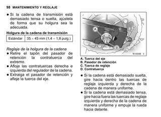 98 MANTENIMIENTO Y REGLAJE
•Si la cadena de transmisión está
demasiado tensa o suelta, ajústela
de forma que su holgura sea la
adecuada.
Holgura de la cadena de transmisión
Estándar 35 ∼ 45 mm (1,4 ∼ 1,8 pulg.)
Reglaje de la holgura de la cadena
•Retire el tapón del pasador de
retención la contratuerca del
extremo.
•Afloje las contratuercas derecha e
izquierda del regulador de la cadena.
•Extraiga el pasador de retención y
afloje la tuerca del eje.
A. Tuerca del eje
B. Pasador de retención
C. Tuerca de reglaje
D. Contratuerca
•Si la cadena está demasiado suelta,
gire hacia dentro las tuercas de
reglaje izquierda y derecha de la
cadena de manera uniforme.
•Si la cadena está demasiado tensa,
gire hacia fuera las tuercas de reglaje
izquierda y derecha de la cadena de
manera uniforme y empuje la rueda
hacia delante.
 
