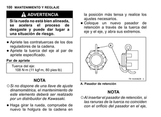 100 MANTENIMIENTO Y REGLAJE
ADVERTENCIA
Si la rueda no está bien alineada,
se acelera el proceso de
desgaste y puede dar lugar a
una situación de riesgo.
•Apriete las contratuercas de los dos
reguladores de la cadena.
•Apriete la tuerca del eje al par de
apriete especificado.
Par de apriete
Tuerca del eje:
108 N·m (11 kgf·m, 80 pies·lb)
NOTA
○Si no dispone de una llave de ajuste
dinamométrica, el mantenimiento de
este elemento deberá ser realizado
por un distribuidor de Kawasaki.
•Haga girar la rueda, compruebe de
nuevo la holgura de la cadena en
la posición más tensa y realice los
ajustes necesarios.
•Coloque un nuevo pasador de
retención a través de la tuerca del
eje y el eje, y abra sus extremos.
A. Pasador de retención
NOTA
○Al insertar el pasador de retención, si
las ranuras de la tuerca no coinciden
con el orificio del pasador en el eje,
 