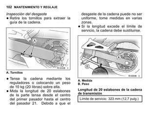102 MANTENIMIENTO Y REGLAJE
Inspección del desgaste
•Retire los tornillos para extraer la
guía de la cadena.
A. Tornillos
•Tense la cadena mediante los
reguladores o colocando un peso
de 10 kg (20 libras) sobre ella.
•Mida la longitud de 20 eslabones
de la parte tensa desde el centro
del primer pasador hasta el centro
del pasador 21. Debido a que el
desgaste de la cadena puede no ser
uniforme, tome medidas en varias
zonas.
•Si la longitud excede el límite de
servicio, la cadena debe sustituirse.
A. Medida
B. Peso
Longitud de 20 eslabones de la cadena
de transmisión
Límite de servicio: 323 mm (12,7 pulg.)
 