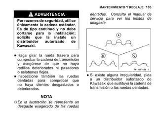 MANTENIMIENTO Y REGLAJE 103
ADVERTENCIA
Por razones de seguridad, utilice
únicamente la cadena estándar.
Es de tipo continuo y no debe
cortarse para la instalación;
solicite que la instale un
distribuidor autorizado de
Kawasaki.
•Haga girar la rueda trasera para
comprobar la cadena de transmisión
y asegúrese de que no haya
rodillos deteriorados ni pasadores
o eslabones flojos.
•Inspeccione también las ruedas
dentadas para comprobar que
no haya dientes desgastados o
deteriorados.
NOTA
○En la ilustración se representa un
desgaste exagerado de las ruedas
dentadas. Consulte el manual de
servicio para ver los límites de
desgaste.
•Si existe alguna irregularidad, pida
a un distribuidor autorizado de
Kawasaki que sustituya la cadena de
transmisión o las ruedas dentadas.
 