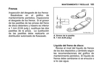 MANTENIMIENTO Y REGLAJE 105
Frenos
Inspección del desgaste de los frenos
Basándose en el gráfico de
mantenimiento periódico, inspeccione
el desgaste de los frenos. Si el grosor
de las pastillas de las pinzas del freno
de disco delantero y trasero es inferior
a 1 mm (0,04 pulg.), sustituya las dos
pastillas de la pinza. La sustitución
de las pastillas debe realizarla un
distribuidor autorizado de Kawasaki. A. Grosor de la pastilla
B. 1 mm (0,04 pulg.)
Líquido del freno de disco:
Revise el nivel del líquido de frenos
de los dos depósitos y cámbielo según
las recomendaciones del gráfico de
mantenimiento periódico. El líquido de
frenos debe cambiarse si se ensucia o
si le cae agua.
 