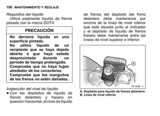 106 MANTENIMIENTO Y REGLAJE
Requisitos del líquido
Utilice solamente líquido de frenos
pesado con la marca DOT4.
PRECAUCIÓN
No derrame líquido en una
superficie pintada.
No utilice líquido de un
recipiente que se haya dejado
abierto o que haya estado
desprecintado durante un
período de tiempo prolongado.
Compruebe que no haya fugas
alrededor de los conectores.
Compruebe que los manguitos
de los frenos no estén dañados.
Inspección del nivel de líquido
•Con los depósitos de líquido de
frenos delantero y trasero en
posición horizontal, el nivel de líquido
de frenos del depósito del freno
delantero debe mantenerse por
encima de la línea de nivel inferior
que está situada junto al indicador
y el depósito de líquido de frenos
trasero debe mantenerse entre las
líneas de nivel superior e inferior.
A. Depósito para líquido de frenos delantero
B. Línea de nivel inferior
 