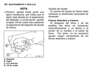 108 MANTENIMIENTO Y REGLAJE
NOTA
○Primero, apriete hasta sentir una
ligera resistencia, que indica que el
tapón está situado en el alojamiento
del depósito; a continuación, apriete
el tapón 1/6 de vuelta más sujetando
el alojamiento del depósito de líquido
de frenos.
A. Depósito
B. Tapón
C. A la derecha
D. 1/6 de vuelta
Cambio de líquido
El cambio de líquido de frenos debe
realizarlo un distribuidor autorizado de
Kawasaki.
Frenos delantero y trasero:
El desgaste del disco y de las
pastillas del disco se compensa
automáticamente y no afecta a la
acción de la maneta o el pedal de
freno. Por tanto, no es necesario
ajustar ningún componente de los
frenos delantero y trasero.
 