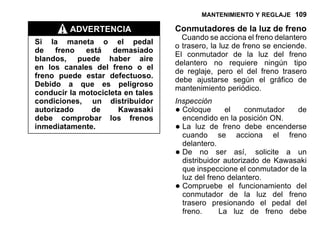 MANTENIMIENTO Y REGLAJE 109
ADVERTENCIA
Si la maneta o el pedal
de freno está demasiado
blandos, puede haber aire
en los canales del freno o el
freno puede estar defectuoso.
Debido a que es peligroso
conducir la motocicleta en tales
condiciones, un distribuidor
autorizado de Kawasaki
debe comprobar los frenos
inmediatamente.
Conmutadores de la luz de freno
Cuando se acciona el freno delantero
o trasero, la luz de freno se enciende.
El conmutador de la luz del freno
delantero no requiere ningún tipo
de reglaje, pero el del freno trasero
debe ajustarse según el gráfico de
mantenimiento periódico.
Inspección
•Coloque el conmutador de
encendido en la posición ON.
•La luz de freno debe encenderse
cuando se acciona el freno
delantero.
•De no ser así, solicite a un
distribuidor autorizado de Kawasaki
que inspeccione el conmutador de la
luz del freno delantero.
•Compruebe el funcionamiento del
conmutador de la luz del freno
trasero presionando el pedal del
freno. La luz de freno debe
 
