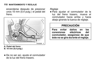 110 MANTENIMIENTO Y REGLAJE
encenderse después de presionar
unos 10 mm (0,4 pulg.) el pedal del
freno.
A. Pedal del freno
B. 10 mm (0,4 pulg.)
•De no ser así, ajuste el conmutador
de la luz del freno trasero.
Reglaje
•Para ajustar el conmutador de la
luz del freno trasero, mueva el
conmutador hacia arriba y hacia
abajo girando la tuerca de reglaje.
PRECAUCIÓN
Para evitar daños en las
conexiones eléctricas del
conmutador, asegúrese de que
éste no se gira durante el reglaje.
 