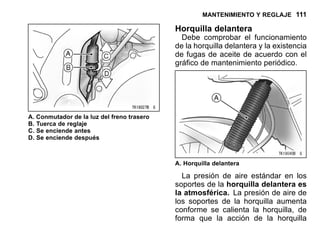 MANTENIMIENTO Y REGLAJE 111
A. Conmutador de la luz del freno trasero
B. Tuerca de reglaje
C. Se enciende antes
D. Se enciende después
Horquilla delantera
Debe comprobar el funcionamiento
de la horquilla delantera y la existencia
de fugas de aceite de acuerdo con el
gráfico de mantenimiento periódico.
A. Horquilla delantera
La presión de aire estándar en los
soportes de la horquilla delantera es
la atmosférica. La presión de aire de
los soportes de la horquilla aumenta
conforme se calienta la horquilla, de
forma que la acción de la horquilla
 