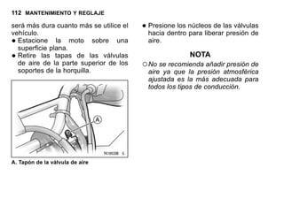 112 MANTENIMIENTO Y REGLAJE
será más dura cuanto más se utilice el
vehículo.
•Estacione la moto sobre una
superficie plana.
•Retire las tapas de las válvulas
de aire de la parte superior de los
soportes de la horquilla.
A. Tapón de la válvula de aire
•Presione los núcleos de las válvulas
hacia dentro para liberar presión de
aire.
NOTA
○No se recomienda añadir presión de
aire ya que la presión atmosférica
ajustada es la más adecuada para
todos los tipos de conducción.
 