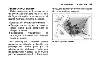MANTENIMIENTO Y REGLAJE 113
Amortiguador trasero
Debe comprobar el funcionamiento
del amortiguador trasero y la existencia
de fugas de aceite de acuerdo con el
gráfico de mantenimiento periódico.
Inspección del amortiguador trasero
•Empuje varias veces el asiento
hacia abajo para comprobar el
desplazamiento.
•Inspeccione visualmente el
amortiguador trasero para detectar
fugas de aceite.
El amortiguador trasero puede
ajustarse cambiando la tensión de
precarga del muelle para que se
adapte a las distintas condiciones
de conducción y carga. Si el muelle
parece demasiado suelto o demasiado
tenso, pida a un distribuidor autorizado
de Kawasaki que lo ajuste.
A. Amortiguador trasero
 
