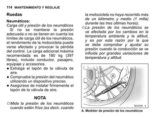114 MANTENIMIENTO Y REGLAJE
Ruedas
Neumáticos:
Carga útil y presión de los neumáticos
Si no se mantiene la presión
adecuada o no se tienen en cuenta los
límites de carga útil de los neumáticos,
el rendimiento de la motocicleta puede
verse afectado y provocar la pérdida
del control. La carga adicional máxima
recomendada es de 180 kg (397
libras), incluido conductor, pasajero,
equipaje y accesorios.
•Extraiga el tapón de la válvula de
aire.
•Compruebe la presión del neumático
utilizando un dispositivo preciso.
•Asegúrese de instalar firmemente el
tapón de la válvula de aire.
NOTA
○Mida la presión de los neumáticos
cuando estén fríos (es decir, cuando
la motocicleta no haya recorrido más
de un kilómetro y medio (1 milla)
durante las tres últimas horas).
○La presión de los neumáticos se
ve afectada por los cambios en la
temperatura ambiente y la altitud,
y es por esta razón por la que
se debe comprobar y ajustar su
presión cuando la conducción se ve
influida por grandes variaciones de
temperatura y altitud.
A. Medidor de presión de los neumáticos
 