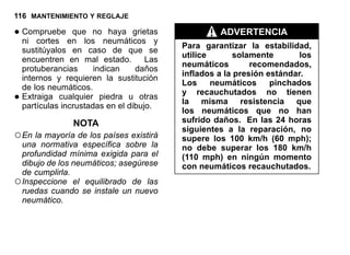 116 MANTENIMIENTO Y REGLAJE
•Compruebe que no haya grietas
ni cortes en los neumáticos y
sustitúyalos en caso de que se
encuentren en mal estado. Las
protuberancias indican daños
internos y requieren la sustitución
de los neumáticos.
•Extraiga cualquier piedra u otras
partículas incrustadas en el dibujo.
NOTA
○En la mayoría de los países existirá
una normativa específica sobre la
profundidad mínima exigida para el
dibujo de los neumáticos; asegúrese
de cumplirla.
○Inspeccione el equilibrado de las
ruedas cuando se instale un nuevo
neumático.
ADVERTENCIA
Para garantizar la estabilidad,
utilice solamente los
neumáticos recomendados,
inflados a la presión estándar.
Los neumáticos pinchados
y recauchutados no tienen
la misma resistencia que
los neumáticos que no han
sufrido daños. En las 24 horas
siguientes a la reparación, no
supere los 100 km/h (60 mph);
no debe superar los 180 km/h
(110 mph) en ningún momento
con neumáticos recauchutados.
 