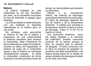 118 MANTENIMIENTO Y REGLAJE
Batería
La batería instalada en esta
motocicleta es del tipo hermético;
por tanto, no es necesario comprobar
el nivel de electrolito ni agregar agua
destilada.
La cinta de sellado no debe extraerse
una vez instalado el electrolito
especificado en la batería para un
uso inicial.
Sin embargo, para aprovechar
al máximo la vida de la batería y
asegurarse de que proporcionará
la potencia necesaria para arrancar
la motocicleta, debe mantenerse de
forma adecuada la carga de la batería.
Cuando se utiliza con regularidad, el
sistema de carga de la motocicleta
ayuda a que la batería se mantenga
completamente cargada. Si utiliza
la motocicleta únicamente de forma
ocasional o durante períodos cortos de
tiempo, es más probable que la batería
se descargue.
Debido a su composición
interna, las baterías se descargan
automáticamente de forma continuada.
El índice de descarga depende del
tipo de batería y de la temperatura
ambiente. A medida que aumenta la
temperatura, también lo hace el índice
de descarga. Cada 15 °C (27 °F) se
duplica el índice.
Los accesorios eléctricos, como
los relojes digitales y la memoria
del ordenador, también consumen
corriente de la batería aunque la
llave de contacto esté en posición
de apagado. Si estos consumos con
la “llave en posición de apagado” se
combinan con altas temperaturas, una
batería puede pasar de un estado de
carga completa a la descarga completa
en tan sólo unos días.
 