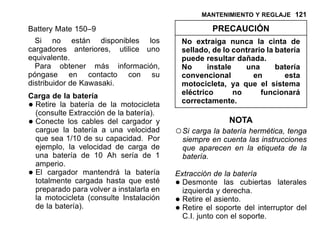 MANTENIMIENTO Y REGLAJE 121
Battery Mate 150–9
Si no están disponibles los
cargadores anteriores, utilice uno
equivalente.
Para obtener más información,
póngase en contacto con su
distribuidor de Kawasaki.
Carga de la batería
•Retire la batería de la motocicleta
(consulte Extracción de la batería).
•Conecte los cables del cargador y
cargue la batería a una velocidad
que sea 1/10 de su capacidad. Por
ejemplo, la velocidad de carga de
una batería de 10 Ah sería de 1
amperio.
•El cargador mantendrá la batería
totalmente cargada hasta que esté
preparado para volver a instalarla en
la motocicleta (consulte Instalación
de la batería).
PRECAUCIÓN
No extraiga nunca la cinta de
sellado, de lo contrario la batería
puede resultar dañada.
No instale una batería
convencional en esta
motocicleta, ya que el sistema
eléctrico no funcionará
correctamente.
NOTA
○Si carga la batería hermética, tenga
siempre en cuenta las instrucciones
que aparecen en la etiqueta de la
batería.
Extracción de la batería
•Desmonte las cubiertas laterales
izquierda y derecha.
•Retire el asiento.
•Retire el soporte del interruptor del
C.I. junto con el soporte.
 