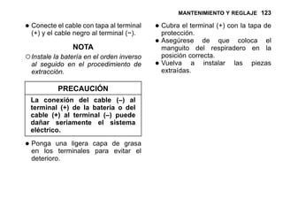 MANTENIMIENTO Y REGLAJE 123
•Conecte el cable con tapa al terminal
(+) y el cable negro al terminal (−).
NOTA
○Instale la batería en el orden inverso
al seguido en el procedimiento de
extracción.
PRECAUCIÓN
La conexión del cable (–) al
terminal (+) de la batería o del
cable (+) al terminal (–) puede
dañar seriamente el sistema
eléctrico.
•Ponga una ligera capa de grasa
en los terminales para evitar el
deterioro.
•Cubra el terminal (+) con la tapa de
protección.
•Asegúrese de que coloca el
manguito del respiradero en la
posición correcta.
•Vuelva a instalar las piezas
extraídas.
 