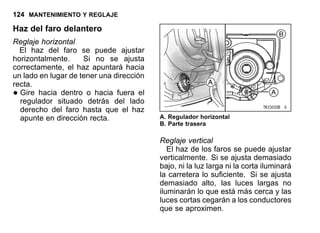 124 MANTENIMIENTO Y REGLAJE
Haz del faro delantero
Reglaje horizontal
El haz del faro se puede ajustar
horizontalmente. Si no se ajusta
correctamente, el haz apuntará hacia
un lado en lugar de tener una dirección
recta.
•Gire hacia dentro o hacia fuera el
regulador situado detrás del lado
derecho del faro hasta que el haz
apunte en dirección recta. A. Regulador horizontal
B. Parte trasera
Reglaje vertical
El haz de los faros se puede ajustar
verticalmente. Si se ajusta demasiado
bajo, ni la luz larga ni la corta iluminará
la carretera lo suficiente. Si se ajusta
demasiado alto, las luces largas no
iluminarán lo que está más cerca y las
luces cortas cegarán a los conductores
que se aproximen.
 