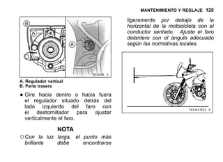 MANTENIMIENTO Y REGLAJE 125
A. Regulador vertical
B. Parte trasera
•Gire hacia dentro o hacia fuera
el regulador situado detrás del
lado izquierdo del faro con
el destornillador para ajustar
verticalmente el faro.
NOTA
○Con la luz larga, el punto más
brillante debe encontrarse
ligeramente por debajo de la
horizontal de la motocicleta con el
conductor sentado. Ajuste el faro
delantero con el ángulo adecuado
según las normativas locales.
 