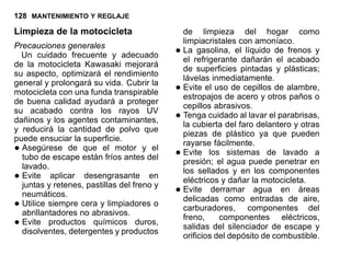 128 MANTENIMIENTO Y REGLAJE
Limpieza de la motocicleta
Precauciones generales
Un cuidado frecuente y adecuado
de la motocicleta Kawasaki mejorará
su aspecto, optimizará el rendimiento
general y prolongará su vida. Cubrir la
motocicleta con una funda transpirable
de buena calidad ayudará a proteger
su acabado contra los rayos UV
dañinos y los agentes contaminantes,
y reducirá la cantidad de polvo que
puede ensuciar la superficie.
•Asegúrese de que el motor y el
tubo de escape están fríos antes del
lavado.
•Evite aplicar desengrasante en
juntas y retenes, pastillas del freno y
neumáticos.
•Utilice siempre cera y limpiadores o
abrillantadores no abrasivos.
•Evite productos químicos duros,
disolventes, detergentes y productos
de limpieza del hogar como
limpiacristales con amoníaco.
•La gasolina, el líquido de frenos y
el refrigerante dañarán el acabado
de superficies pintadas y plásticas;
lávelas inmediatamente.
•Evite el uso de cepillos de alambre,
estropajos de acero y otros paños o
cepillos abrasivos.
•Tenga cuidado al lavar el parabrisas,
la cubierta del faro delantero y otras
piezas de plástico ya que pueden
rayarse fácilmente.
•Evite los sistemas de lavado a
presión; el agua puede penetrar en
los sellados y en los componentes
eléctricos y dañar la motocicleta.
•Evite derramar agua en áreas
delicadas como entradas de aire,
carburadores, componentes del
freno, componentes eléctricos,
salidas del silenciador de escape y
orificios del depósito de combustible.
 