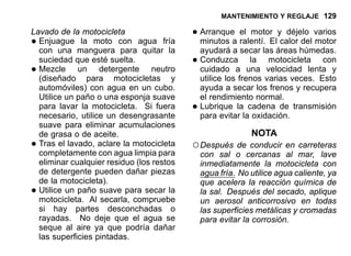 MANTENIMIENTO Y REGLAJE 129
Lavado de la motocicleta
•Enjuague la moto con agua fría
con una manguera para quitar la
suciedad que esté suelta.
•Mezcle un detergente neutro
(diseñado para motocicletas y
automóviles) con agua en un cubo.
Utilice un paño o una esponja suave
para lavar la motocicleta. Si fuera
necesario, utilice un desengrasante
suave para eliminar acumulaciones
de grasa o de aceite.
•Tras el lavado, aclare la motocicleta
completamente con agua limpia para
eliminar cualquier residuo (los restos
de detergente pueden dañar piezas
de la motocicleta).
•Utilice un paño suave para secar la
motocicleta. Al secarla, compruebe
si hay partes desconchadas o
rayadas. No deje que el agua se
seque al aire ya que podría dañar
las superficies pintadas.
•Arranque el motor y déjelo varios
minutos a ralentí. El calor del motor
ayudará a secar las áreas húmedas.
•Conduzca la motocicleta con
cuidado a una velocidad lenta y
utilice los frenos varias veces. Esto
ayuda a secar los frenos y recupera
el rendimiento normal.
•Lubrique la cadena de transmisión
para evitar la oxidación.
NOTA
○Después de conducir en carreteras
con sal o cercanas al mar, lave
inmediatamente la motocicleta con
agua fría. No utilice agua caliente, ya
que acelera la reacción química de
la sal. Después del secado, aplique
un aerosol anticorrosivo en todas
las superficies metálicas y cromadas
para evitar la corrosión.
 