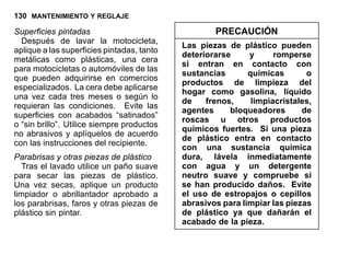 130 MANTENIMIENTO Y REGLAJE
Superficies pintadas
Después de lavar la motocicleta,
aplique a las superficies pintadas, tanto
metálicas como plásticas, una cera
para motocicletas o automóviles de las
que pueden adquirirse en comercios
especializados. La cera debe aplicarse
una vez cada tres meses o según lo
requieran las condiciones. Evite las
superficies con acabados “satinados”
o “sin brillo”. Utilice siempre productos
no abrasivos y aplíquelos de acuerdo
con las instrucciones del recipiente.
Parabrisas y otras piezas de plástico
Tras el lavado utilice un paño suave
para secar las piezas de plástico.
Una vez secas, aplique un producto
limpiador o abrillantador aprobado a
los parabrisas, faros y otras piezas de
plástico sin pintar.
PRECAUCIÓN
Las piezas de plástico pueden
deteriorarse y romperse
si entran en contacto con
sustancias químicas o
productos de limpieza del
hogar como gasolina, líquido
de frenos, limpiacristales,
agentes bloqueadores de
roscas u otros productos
químicos fuertes. Si una pieza
de plástico entra en contacto
con una sustancia química
dura, lávela inmediatamente
con agua y un detergente
neutro suave y compruebe si
se han producido daños. Evite
el uso de estropajos o cepillos
abrasivos para limpiar las piezas
de plástico ya que dañarán el
acabado de la pieza.
 