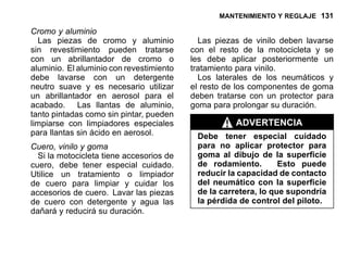 MANTENIMIENTO Y REGLAJE 131
Cromo y aluminio
Las piezas de cromo y aluminio
sin revestimiento pueden tratarse
con un abrillantador de cromo o
aluminio. El aluminio con revestimiento
debe lavarse con un detergente
neutro suave y es necesario utilizar
un abrillantador en aerosol para el
acabado. Las llantas de aluminio,
tanto pintadas como sin pintar, pueden
limpiarse con limpiadores especiales
para llantas sin ácido en aerosol.
Cuero, vinilo y goma
Si la motocicleta tiene accesorios de
cuero, debe tener especial cuidado.
Utilice un tratamiento o limpiador
de cuero para limpiar y cuidar los
accesorios de cuero. Lavar las piezas
de cuero con detergente y agua las
dañará y reducirá su duración.
Las piezas de vinilo deben lavarse
con el resto de la motocicleta y se
les debe aplicar posteriormente un
tratamiento para vinilo.
Los laterales de los neumáticos y
el resto de los componentes de goma
deben tratarse con un protector para
goma para prolongar su duración.
ADVERTENCIA
Debe tener especial cuidado
para no aplicar protector para
goma al dibujo de la superficie
de rodamiento. Esto puede
reducir la capacidad de contacto
del neumático con la superficie
de la carretera, lo que supondría
la pérdida de control del piloto.
 