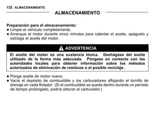 132 ALMACENAMIENTO
ALMACENAMIENTO
Preparación para el almacenamiento:
•Limpie el vehículo completamente.
•Arranque el motor durante cinco minutos para calentar el aceite, apáguelo y
extraiga el aceite del motor.
ADVERTENCIA
El aceite del motor es una sustancia tóxica. Deshágase del aceite
utilizado de la forma más adecuada. Póngase en contacto con las
autoridades locales para obtener información sobre los métodos
autorizados de eliminación de residuos o el posible reciclaje.
•Ponga aceite de motor nuevo.
•Vacíe el depósito de combustible y los carburadores aflojando el tornillo de
drenaje en cada flotador. (Si el combustible se queda dentro durante un período
de tiempo prolongado, podría obturar el carburador.)
 