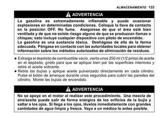 ALMACENAMIENTO 133
ADVERTENCIA
La gasolina es extremadamente inflamable y puede ocasionar
explosiones en determinadas condiciones. Coloque la llave de contacto
en la posición OFF. No fume. Asegúrese de que el área esté bien
ventilada y de que no existe riesgo alguno de que se produzcan llamas o
chispas; esto incluye cualquier dispositivo con piloto de encendido.
La gasolina es una sustancia tóxica. Deshágase de ella de la forma
adecuada. Póngase en contacto con las autoridades locales para obtener
información sobre los métodos autorizados de eliminación de residuos.
•Extraiga el depósito de combustible vacío, vierta unos 250 ml (1/2 pinta) de aceite
en el depósito, gírelo para que se aplique bien por las superficies interiores y
retire el aceite sobrante.
•Retire las bujías y aplique aceite pulverizado directamente en cada cilindro.
Pulse el botón de arranque durante unos segundos para cubrir las paredes del
cilindro. Monte las bujías de encendido.
ADVERTENCIA
No se apoye en el motor al realizar este procedimiento. Una mezcla de
aire/aceite puede salir de forma enérgica de los orificios de la bujía y
saltar a los ojos. Si llega a los ojos, lávelos inmediatamente con grandes
cantidades de agua limpia y fresca. Vaya a un médico lo antes posible.
 