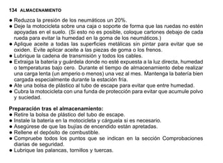 134 ALMACENAMIENTO
•Reduzca la presión de los neumáticos un 20%.
•Deje la motocicleta sobre una caja o soporte de forma que las ruedas no estén
apoyadas en el suelo. (Si esto no es posible, coloque cartones debajo de cada
rueda para evitar la humedad en la goma de los neumáticos.)
•Aplique aceite a todas las superficies metálicas sin pintar para evitar que se
oxiden. Evite aplicar aceite a las piezas de goma o los frenos.
•Lubrique la cadena de transmisión y todos los cables.
•Extraiga la batería y guárdela donde no esté expuesta a la luz directa, humedad
o temperaturas bajo cero. Durante el tiempo de almacenamiento debe realizar
una carga lenta (un amperio o menos) una vez al mes. Mantenga la batería bien
cargada especialmente durante la estación fría.
•Ate una bolsa de plástico al tubo de escape para evitar que entre humedad.
•Cubra la motocicleta con una funda de protección para evitar que acumule polvo
y suciedad.
Preparación tras el almacenamiento:
•Retire la bolsa de plástico del tubo de escape.
•Instale la batería en la motocicleta y cárguela si es necesario.
•Asegúrese de que las bujías de encendido están apretadas.
•Rellene el depósito de combustible.
•Compruebe todos los puntos que se indican en la sección Comprobaciones
diarias de seguridad.
•Lubrique las palancas, tornillos y tuercas.
 