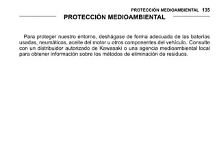 PROTECCIÓN MEDIOAMBIENTAL 135
PROTECCIÓN MEDIOAMBIENTAL
Para proteger nuestro entorno, deshágase de forma adecuada de las baterías
usadas, neumáticos, aceite del motor u otros componentes del vehículo. Consulte
con un distribuidor autorizado de Kawasaki o una agencia medioambiental local
para obtener información sobre los métodos de eliminación de residuos.
 