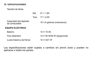 12 ESPECIFICACIONES
Tamaño de llanta:
Del. 21 × 1,85
Tras. 17 × 2,50
Capacidad del depósito
de combustible
15 l (4 galones americanos)
EQUIPO ELÉCTRICO
Batería 12 V 10 Ah
Faro delantero 12 V 55 W/55 W (larga/corta)
Luces trasera y de frenos 12 V 5/21 W
Las especificaciones están sujetas a cambios sin previo aviso y pueden no
aplicarse a todos los países.
 