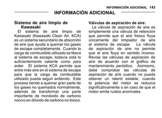 INFORMACIÓN ADICIONAL 143
INFORMACIÓN ADICIONAL
Sistema de aire limpio de
Kawasaki
El sistema de aire limpio de
Kawasaki (Kawasaki Clean Air, KCA)
es un sistema secundario de absorción
de aire que ayuda a quemar los gases
de escape completamente. Cuando la
carga de combustible utilizado se libera
al sistema de escape, todavía está lo
suficientemente caliente como para
arder. El sistema KCA permite que
entre más aire en el sistema de escape
para que la carga de combustible
utilizado pueda seguir ardiendo. Este
proceso tiende a quemar gran parte de
los gases no quemados normalmente,
además de transformar una parte
importante de monóxido de carbono
nocivo en dióxido de carbono no tóxico.
Válvulas de aspiración de aire:
La válvula de aspiración de aire es
simplemente una válvula de retención
que permite que el aire fresco fluya
únicamente del limpiador de aire
al sistema de escape. La válvula
de aspiración de aire no permite
que el aire fluya en sentido inverso.
Revise las válvulas de aspiración de
aire de acuerdo con el gráfico de
mantenimiento periódico. Asimismo,
debe comprobar las válvulas de
aspiración de aire cuando no pueda
obtener un ralentí estable, cuando
la potencia del motor se reduzca
significativamente o en caso de que el
motor emita ruidos anormales.
 