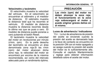 INFORMACIÓN GENERAL 17
Velocímetro y tacómetro
El velocímetro muestra la velocidad
del vehículo. En el velocímetro se
encuentran el odómetro y el medidor
de distancia. El odómetro muestra
la distancia total que ha recorrido el
vehículo. El medidor de distancia
muestra la distancia recorrida desde
la última vez que se puso a cero. El
medidor de distancia puede ponerse a
cero pulsando el botón Reset.
El tacómetro muestra la velocidad
del motor en revoluciones por minuto
(r/min, rpm). En la parte derecha
del tacómetro se encuentra un área
denominada zona roja.Si las r/min
(rpm) del motor alcanzan dicha
zona roja, la velocidad del motor se
encontrará por encima de la máxima
recomendada, así como del intervalo
adecuado para un rendimiento óptimo.
PRECAUCIÓN
Las r/min (rpm) del motor no
deben alcanzar la zona roja;
el funcionamiento en la zona
roja sobrecargará el motor y
puede originar graves daños en
el mismo.
Luces de advertencia / indicadores
: La luz de advertencia de presión
del aceite se enciende cuando la
presión del aceite es demasiado baja
o la llave de contacto se encuentra en
la posición ON con el motor apagado y
se apaga cuando la presión del aceite
del motor es lo suficientemente alta.
Consulte el capítulo Mantenimiento
y reglaje para obtener información
detallada sobre el aceite del motor.
 